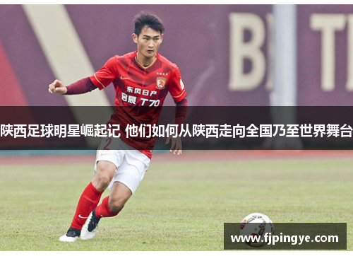 陕西足球明星崛起记 他们如何从陕西走向全国乃至世界舞台
