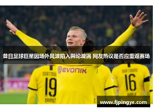 昔日足球巨星因场外风波陷入舆论漩涡 网友热议是否应重返赛场