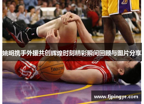 姚明携手外援共创辉煌时刻精彩瞬间回顾与图片分享