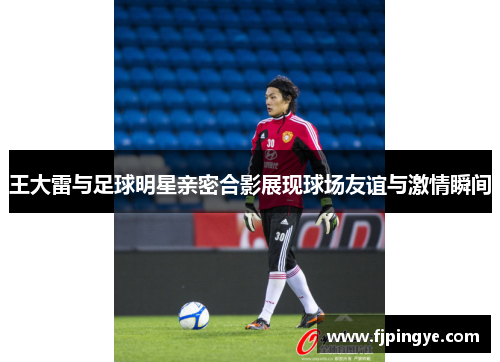 王大雷与足球明星亲密合影展现球场友谊与激情瞬间