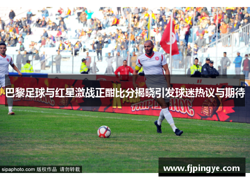 巴黎足球与红星激战正酣比分揭晓引发球迷热议与期待